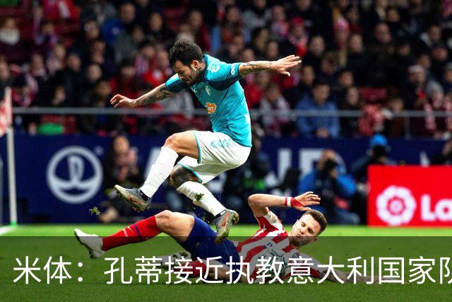 米体：孔蒂接近执教意大利国家队，将签4年合同冲击下届世界杯